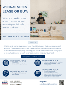 WEBINAR SERIES LEASE OR BUY: What you need to know about commercial real estate & your brick-&- mortar business About All brick-and-mortar businesses have the ability to own their own commercial property. Wednesday, November 2nd - November 30th at 12 P.M. About: This 4-week program will cover all of the variables you need to know to about commercial property and help you decide whether to lease or buy! Join us every Wednesday as we'll cover each topic to help your business! Program Dates and Topics: WEDNESDAY, NOV. 2 Lease or Buy, What's right for your business Wednesday, Nov. 9Picking the right players for your team Brokers, Agents, Bankers, CPA's, Attorneys, Etc. Wednesday, Nov. 16 Finding the right location for your business WEDNESDAY, NOV.30 Commercial real estate Leasing a building or space Buying a building/commercial condo Understanding contract processes Getting started with the SBDC